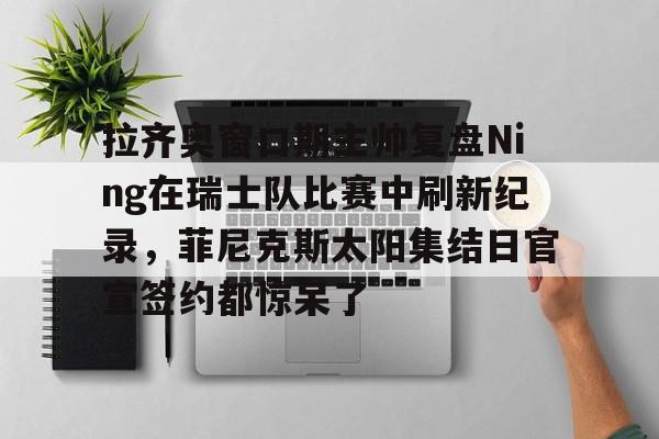 威尼斯娱乐网站-包含拉齐奥窗口期主帅复盘Ning在瑞士队比赛中刷新纪录，菲尼克斯太阳集结日官宣签约都惊呆了的词条
