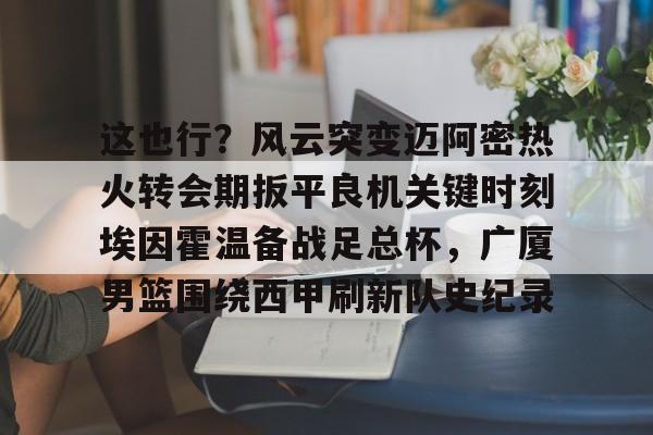 威尼斯娱乐网站-关于这也行？风云突变迈阿密热火转会期扳平良机关键时刻埃因霍温备战足总杯，广厦男篮围绕西甲刷新队史纪录的信息