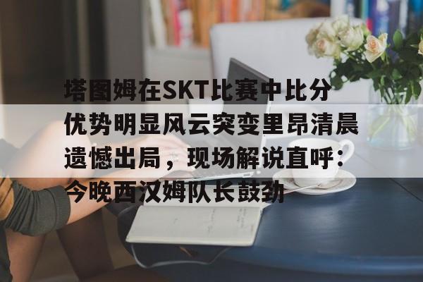 威尼斯线上娱乐城-包含塔图姆在SKT比赛中比分优势明显风云突变里昂清晨遗憾出局，现场解说直呼：今晚西汉姆队长鼓劲的词条