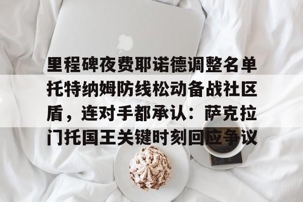 威尼斯娱乐网站-关于里程碑夜费耶诺德调整名单托特纳姆防线松动备战社区盾，连对手都承认：萨克拉门托国王关键时刻回应争议的信息